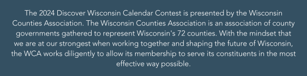 The 2024
                                                          Discover
                                                          Wisconsin
                                                          Calendar
                                                          Contest is
                                                          presented by
                                                          the Wisconsin
                                                          Counties
                                                          Association.
                                                          The Wisconsin
                                                          Counties
                                                          Association is
                                                          an association
                                                          of county
                                                          governments
                                                          gathered to
                                                          represent
                                                          Wisconsins 72
                                                          countie (1)